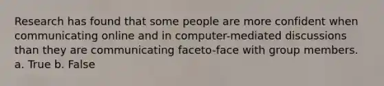 Research has found that some people are more confident when communicating online and in computer-mediated discussions than they are communicating faceto-face with group members. a. True b. False