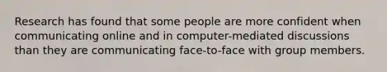 Research has found that some people are more confident when communicating online and in computer-mediated discussions than they are communicating face-to-face with group members.