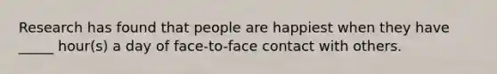 Research has found that people are happiest when they have _____ hour(s) a day of face-to-face contact with others.