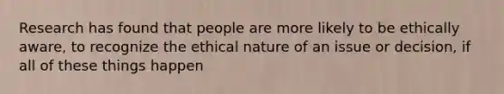 Research has found that people are more likely to be ethically aware, to recognize the ethical nature of an issue or decision, if all of these things happen