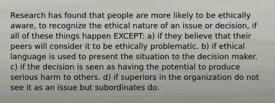 Research has found that people are more likely to be ethically aware, to recognize the ethical nature of an issue or decision, if all of these things happen EXCEPT: a) if they believe that their peers will consider it to be ethically problematic. b) if ethical language is used to present the situation to the decision maker. c) if the decision is seen as having the potential to produce serious harm to others. d) if superiors in the organization do not see it as an issue but subordinates do.