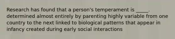 Research has found that a person's temperament is _____. determined almost entirely by parenting highly variable from one country to the next linked to biological patterns that appear in infancy created during early social interactions