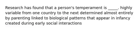 Research has found that a person's temperament is _____. highly variable from one country to the next determined almost entirely by parenting linked to biological patterns that appear in infancy created during early social interactions