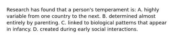 Research has found that a person's temperament is: A. highly variable from one country to the next. B. determined almost entirely by parenting. C. linked to biological patterns that appear in infancy. D. created during early social interactions.