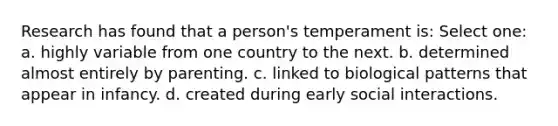 Research has found that a person's temperament is: Select one: a. highly variable from one country to the next. b. determined almost entirely by parenting. c. linked to biological patterns that appear in infancy. d. created during early social interactions.