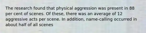 The research found that physical aggression was present in 88 per cent of scenes. Of these, there was an average of 12 aggressive acts per scene. In addition, name-calling occurred in about half of all scenes