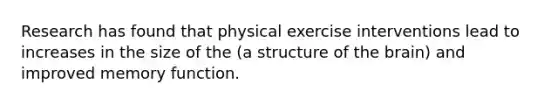 Research has found that physical exercise interventions lead to increases in the size of the (a structure of the brain) and improved memory function.