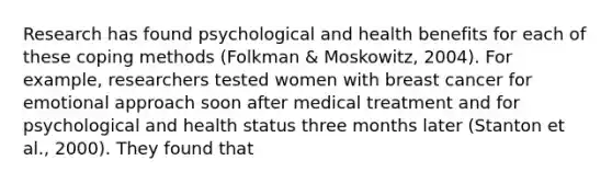 Research has found psychological and health benefits for each of these coping methods (Folkman & Moskowitz, 2004). For example, researchers tested women with breast cancer for emotional approach soon after medical treatment and for psychological and health status three months later (Stanton et al., 2000). They found that