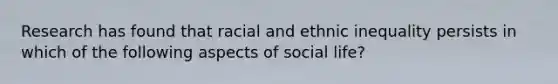 Research has found that racial and ethnic inequality persists in which of the following aspects of social life?