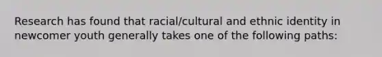 Research has found that racial/cultural and ethnic identity in newcomer youth generally takes one of the following paths: