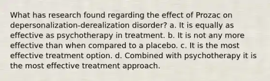 What has research found regarding the effect of Prozac on depersonalization-derealization disorder? a. It is equally as effective as psychotherapy in treatment. b. It is not any more effective than when compared to a placebo. c. It is the most effective treatment option. d. Combined with psychotherapy it is the most effective treatment approach.