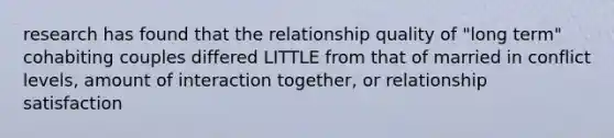 research has found that the relationship quality of "long term" cohabiting couples differed LITTLE from that of married in conflict levels, amount of interaction together, or relationship satisfaction