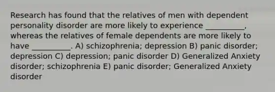 Research has found that the relatives of men with dependent personality disorder are more likely to experience __________, whereas the relatives of female dependents are more likely to have __________. A) schizophrenia; depression B) panic disorder; depression C) depression; panic disorder D) Generalized Anxiety disorder; schizophrenia E) panic disorder; Generalized Anxiety disorder