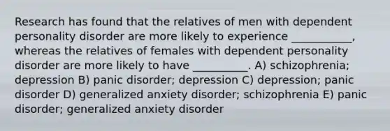 Research has found that the relatives of men with dependent personality disorder are more likely to experience ___________, whereas the relatives of females with dependent personality disorder are more likely to have __________. A) schizophrenia; depression B) panic disorder; depression C) depression; panic disorder D) generalized anxiety disorder; schizophrenia E) panic disorder; generalized anxiety disorder