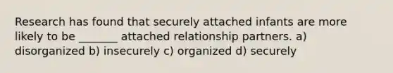 Research has found that securely attached infants are more likely to be _______ attached relationship partners. a) disorganized b) insecurely c) organized d) securely