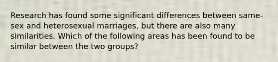 Research has found some significant differences between same-sex and heterosexual marriages, but there are also many similarities. Which of the following areas has been found to be similar between the two groups?