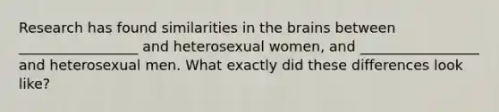 Research has found similarities in the brains between _________________ and heterosexual women, and _________________ and heterosexual men. What exactly did these differences look like?