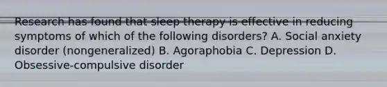 Research has found that sleep therapy is effective in reducing symptoms of which of the following disorders? A. Social anxiety disorder (nongeneralized) B. Agoraphobia C. Depression D. Obsessive-compulsive disorder