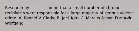 Research by ________ found that a small number of chronic recidivists were responsible for a large majority of serious violent crime. A. Ronald V. Clarke B. Jack Katz C. Marcus Felson D.Marvin Wolfgang