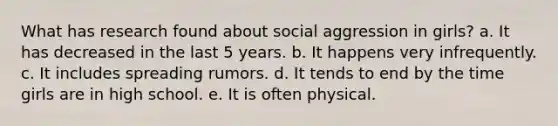 What has research found about social aggression in girls? a. It has decreased in the last 5 years. b. It happens very infrequently. c. It includes spreading rumors. d. It tends to end by the time girls are in high school. e. It is often physical.