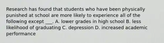 Research has found that students who have been physically punished at school are more likely to experience all of the following except ___. A. lower grades in high school B. less likelihood of graduating C. depression D. increased academic performance