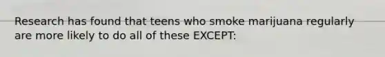 Research has found that teens who smoke marijuana regularly are more likely to do all of these EXCEPT:
