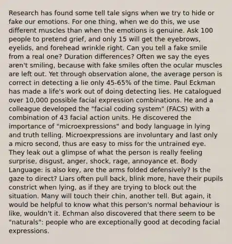 Research has found some tell tale signs when we try to hide or fake our emotions. For one thing, when we do this, we use different muscles than when the emotions is genuine. Ask 100 people to pretend grief, and only 15 will get the eyebrows, eyelids, and forehead wrinkle right. Can you tell a fake smile from a real one? Duration differences? Often we say the eyes aren't smiling, because with fake smiles often the ocular muscles are left out. Yet through observation alone, the average person is correct in detecting a lie only 45-65% of the time. Paul Eckman has made a life's work out of doing detecting lies. He catalogued over 10,000 possible facial expression combinations. He and a colleague developed the "facial coding system" (FACS) with a combination of 43 facial action units. He discovered the importance of "microexpressions" and body language in lying and truth telling. Microexpressions are involuntary and last only a micro second, thus are easy to miss for the untrained eye. They leak out a glimpse of what the person is really feeling surprise, disgust, anger, shock, rage, annoyance et. Body Language: is also key, are the arms folded defensively? Is the gaze to direct? Liars often pull back, blink more, have their pupils constrict when lying, as if they are trying to block out the situation. Many will touch their chin, another tell. But again, it would be helpful to know what this person's normal behaviour is like, wouldn't it. Echman also discovered that there seem to be "naturals": people who are exceptionally good at decoding facial expressions.