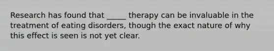 Research has found that _____ therapy can be invaluable in the treatment of eating disorders, though the exact nature of why this effect is seen is not yet clear.