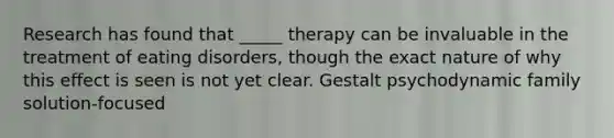 Research has found that _____ therapy can be invaluable in the treatment of eating disorders, though the exact nature of why this effect is seen is not yet clear. Gestalt psychodynamic family solution-focused