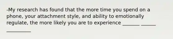 -My research has found that the more time you spend on a phone, your attachment style, and ability to emotionally regulate, the more likely you are to experience _______ ______ __________