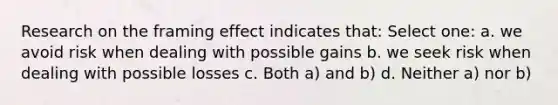 Research on the framing effect indicates that: Select one: a. we avoid risk when dealing with possible gains b. we seek risk when dealing with possible losses c. Both a) and b) d. Neither a) nor b)