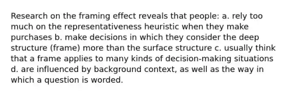 Research on the framing effect reveals that people: a. rely too much on the representativeness heuristic when they make purchases b. make decisions in which they consider the deep structure (frame) more than the surface structure c. usually think that a frame applies to many kinds of decision-making situations d. are influenced by background context, as well as the way in which a question is worded.