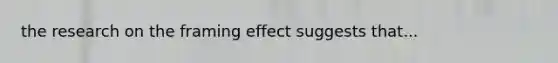 the research on the framing effect suggests that...