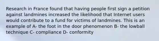 Research in France found that having people first sign a petition against landmines increased the likelihood that Internet users would contribute to a fund for victims of landmines. This is an example of A- the foot in the door phenomenon B- the lowball technique C- compliance D- conformity