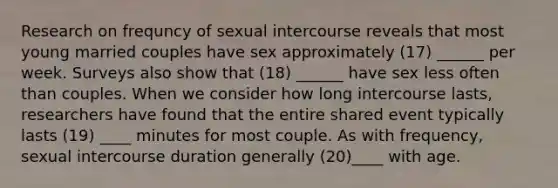 Research on frequncy of sexual intercourse reveals that most young married couples have sex approximately (17) ______ per week. Surveys also show that (18) ______ have sex less often than couples. When we consider how long intercourse lasts, researchers have found that the entire shared event typically lasts (19) ____ minutes for most couple. As with frequency, sexual intercourse duration generally (20)____ with age.