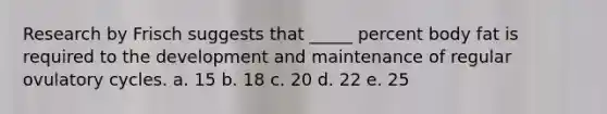 Research by Frisch suggests that _____ percent body fat is required to the development and maintenance of regular ovulatory cycles. a. 15 b. 18 c. 20 d. 22 e. 25