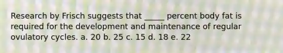 Research by Frisch suggests that _____ percent body fat is required for the development and maintenance of regular ovulatory cycles. a. 20 b. 25 c. 15 d. 18 e. 22