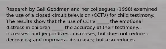 Research by Gail Goodman and her colleagues (1998) examined the use of a closed-circuit television (CCTV) for child testimony. The results show that the use of CCTV _____ the emotional distress in children _____ the accuracy of their testimony. - increases; and jeopardizes - increases; but does not reduce - decreases; and improves - decreases; but also reduces