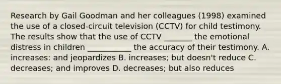 Research by Gail Goodman and her colleagues (1998) examined the use of a closed-circuit television (CCTV) for child testimony. The results show that the use of CCTV _______ the emotional distress in children ___________ the accuracy of their testimony. A. increases: and jeopardizes B. increases; but doesn't reduce C. decreases; and improves D. decreases; but also reduces