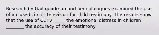 Research by Gail goodman and her colleagues examined the use of a closed circuit television for child testimony. The results show that the use of CCTV _____ the emotional distress in children ________ the accuracy of their testimony