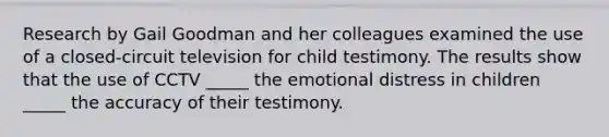 Research by Gail Goodman and her colleagues examined the use of a closed-circuit television for child testimony. The results show that the use of CCTV _____ the emotional distress in children _____ the accuracy of their testimony.