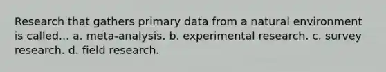 Research that gathers primary data from a natural environment is called... a. meta-analysis. b. experimental research. c. survey research. d. field research.