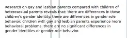 Research on gay and lesbian parents compared with children of heterosexual parents reveals that:​ ​there are differences in these children's gender identity. ​there are differences in gender-role behavior. ​children with gay and lesbian parents experience more behavioral problems. ​there are no significant differences in gender identities or gender-role behavior.