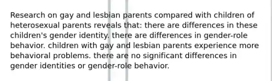 Research on gay and lesbian parents compared with children of heterosexual parents reveals that:​ ​there are differences in these children's gender identity. ​there are differences in gender-role behavior. ​children with gay and lesbian parents experience more behavioral problems. ​there are no significant differences in gender identities or gender-role behavior.