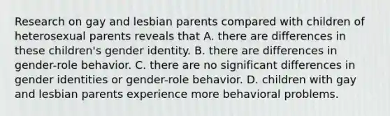 Research on gay and lesbian parents compared with children of heterosexual parents reveals that A. there are differences in these children's gender identity. B. there are differences in gender-role behavior. C. there are no significant differences in gender identities or gender-role behavior. D. children with gay and lesbian parents experience more behavioral problems.