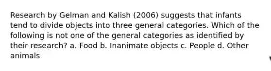 Research by Gelman and Kalish (2006) suggests that infants tend to divide objects into three general categories. Which of the following is not one of the general categories as identified by their research? a. Food b. Inanimate objects c. People d. Other animals