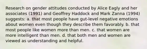 Research on gender attitudes conducted by Alice Eagly and her associates (1991) and Geoffrey Haddock and Mark Zanna (1994) suggests: a. that most people have gut-level negative emotions about women even though they describe them favorably. b. that most people like women more than men. c. that women are more intelligent than men. d. that both men and women are viewed as understanding and helpful.