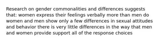 Research on gender commonalities and differences suggests that: women express their feelings verbally <a href='https://www.questionai.com/knowledge/keWHlEPx42-more-than' class='anchor-knowledge'>more than</a> men do women and men show only a few differences in sexual attitudes and behavior there is very little differences in the way that men and women provide support all of the response choices