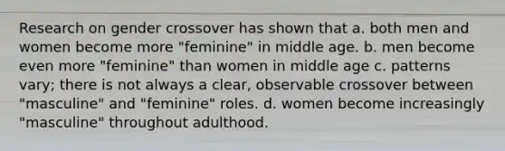 Research on gender crossover has shown that a. both men and women become more "feminine" in middle age. b. men become even more "feminine" than women in middle age c. patterns vary; there is not always a clear, observable crossover between "masculine" and "feminine" roles. d. women become increasingly "masculine" throughout adulthood.