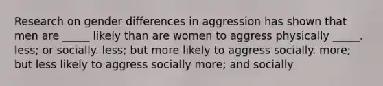 Research on gender differences in aggression has shown that men are _____ likely than are women to aggress physically _____. less; or socially. less; but more likely to aggress socially. more; but less likely to aggress socially more; and socially